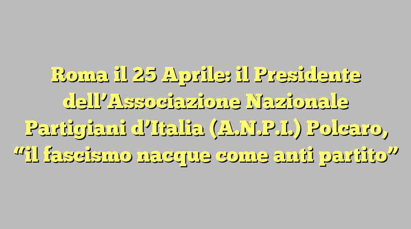 Roma il 25 Aprile: il Presidente dell’Associazione Nazionale Partigiani d’Italia (A.N.P.I.) Polcaro,  “il fascismo nacque come anti partito”